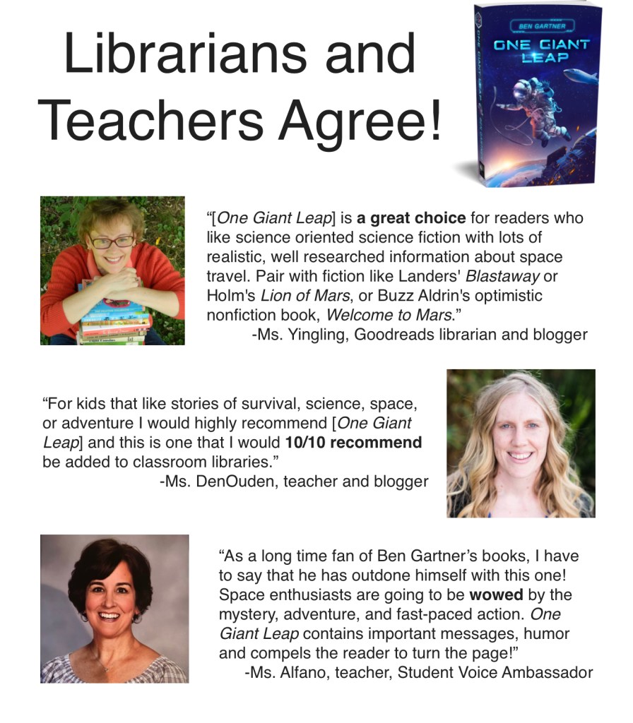 “[One Giant Leap] is a great choice for readers who like science oriented science fiction with lots of realistic, well researched information about space travel. Pair with fiction like Landers' Blastaway or Holm's Lion of Mars, or Buzz Aldrin's optimistic nonfiction book, Welcome to Mars.”
-Ms. Yingling, Goodreads librarian and blogger

“For kids that like stories of survival, science, space, or adventure I would highly recommend [One Giant Leap] and this is one that I would 10/10 recommend be added to classroom libraries.”
-Ms. DenOuden, teacher and blogger

“As a long time fan of Ben Gartner’s books, I have to say that he has outdone himself with this one! Space enthusiasts are going to be wowed by the mystery, adventure, and fast-paced action. One Giant Leap contains important messages, humor and compels the reader to turn the page!”
-Ms. Alfano, teacher, Student Voice Ambassador